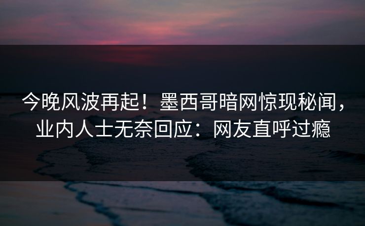 今晚风波再起！墨西哥暗网惊现秘闻，业内人士无奈回应：网友直呼过瘾