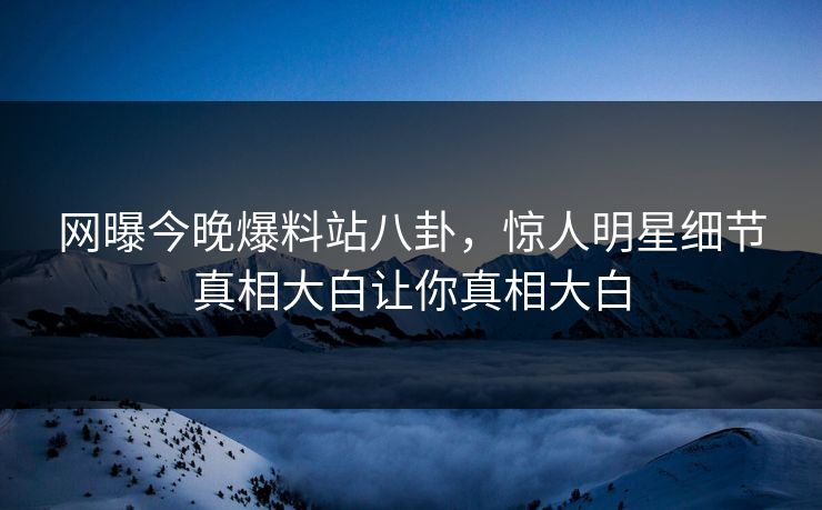 网曝今晚爆料站八卦，惊人明星细节真相大白让你真相大白