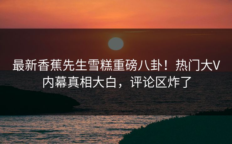 最新香蕉先生雪糕重磅八卦！热门大V内幕真相大白，评论区炸了