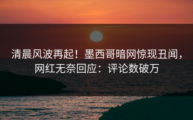 清晨风波再起！墨西哥暗网惊现丑闻，网红无奈回应：评论数破万