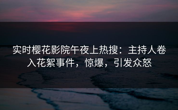 实时樱花影院午夜上热搜：主持人卷入花絮事件，惊爆，引发众怒