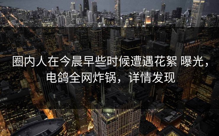 圈内人在今晨早些时候遭遇花絮 曝光,电鸽全网炸锅,详情发现 圈内人在今晨早些时候遭遇花絮 曝光,电鸽全网炸锅,详情发现