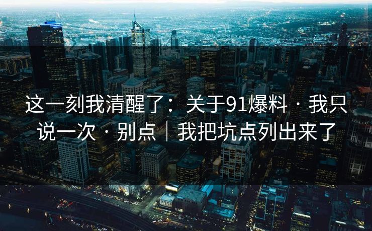 这一刻我清醒了：关于91爆料 · 我只说一次 · 别点｜我把坑点列出来了
