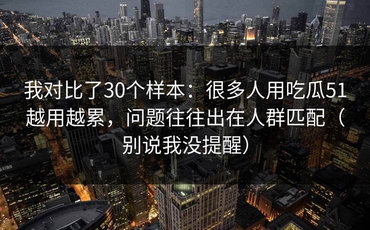我对比了30个样本:很多人用吃瓜51越用越累,问题往往出在人群匹配(别说我没提醒) 我对比了30个样本:很多人用吃瓜51越用越累,问题往往出在人群匹配(别说我没提醒)