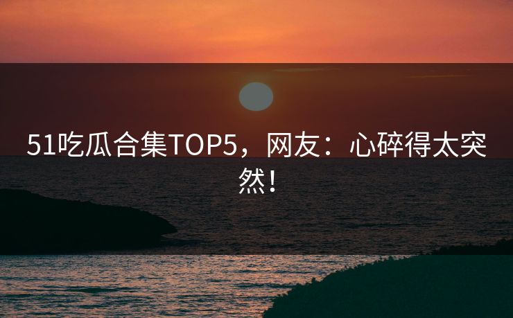 51吃瓜合集TOP5，网友：心碎得太突然！