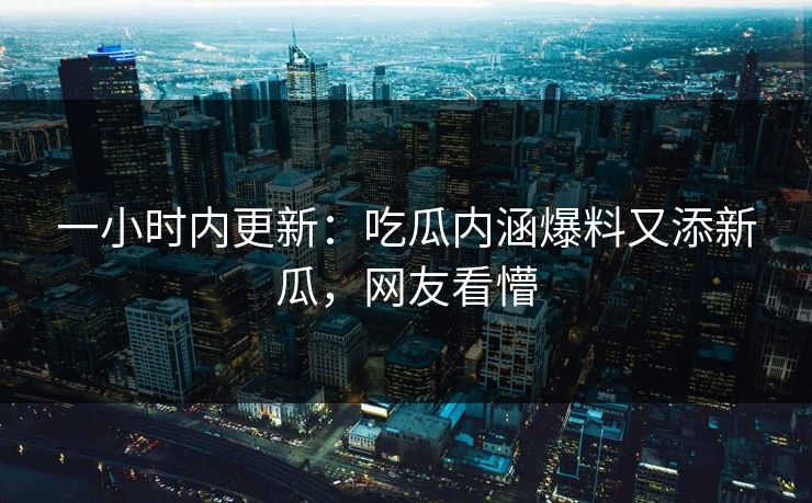 一小时内更新：吃瓜内涵爆料又添新瓜，网友看懵