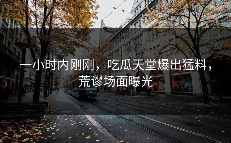 一小时内刚刚，吃瓜天堂爆出猛料，荒谬场面曝光