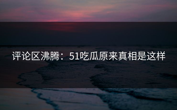 评论区沸腾：51吃瓜原来真相是这样