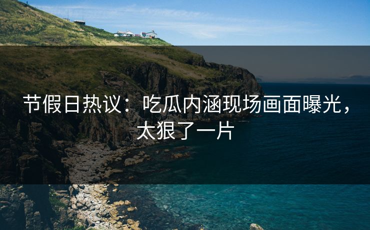 节假日热议：吃瓜内涵现场画面曝光，太狠了一片