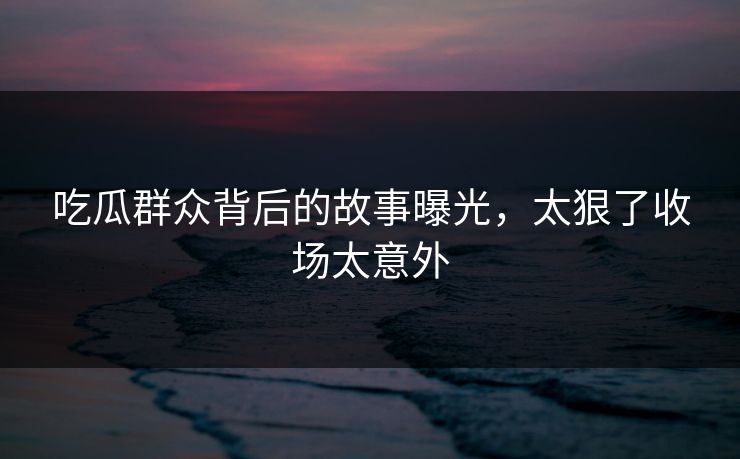 吃瓜群众背后的故事曝光，太狠了收场太意外