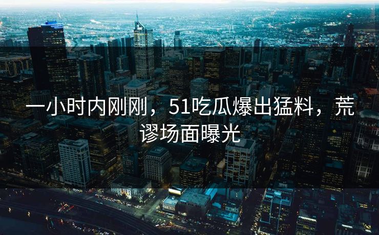 一小时内刚刚，51吃瓜爆出猛料，荒谬场面曝光