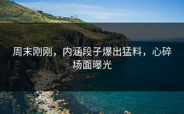 周末刚刚，内涵段子爆出猛料，心碎场面曝光