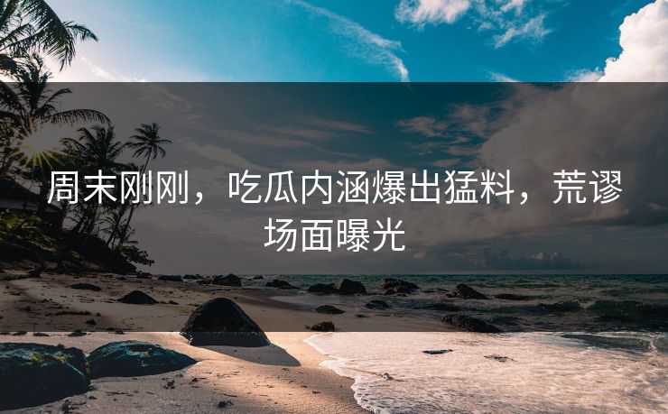 周末刚刚，吃瓜内涵爆出猛料，荒谬场面曝光