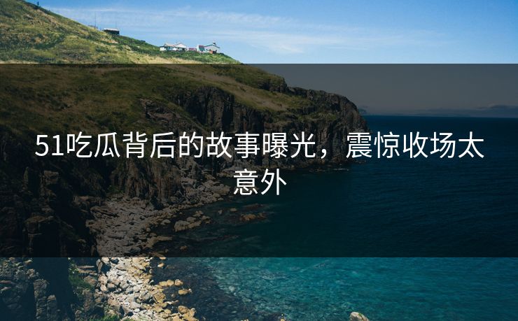 51吃瓜背后的故事曝光，震惊收场太意外