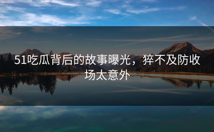 51吃瓜背后的故事曝光，猝不及防收场太意外