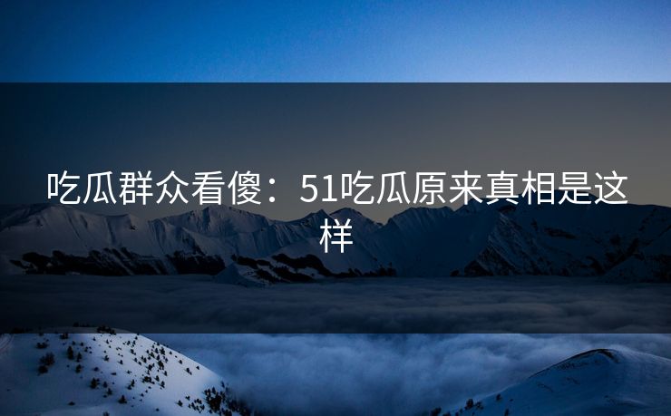 吃瓜群众看傻：51吃瓜原来真相是这样