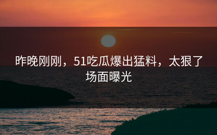 昨晚刚刚，51吃瓜爆出猛料，太狠了场面曝光