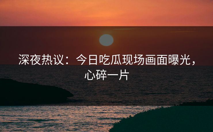 深夜热议：今日吃瓜现场画面曝光，心碎一片
