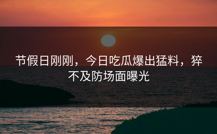 节假日刚刚，今日吃瓜爆出猛料，猝不及防场面曝光
