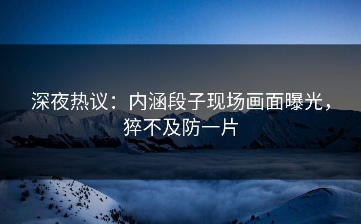 深夜热议：内涵段子现场画面曝光，猝不及防一片
