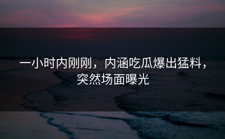 一小时内刚刚，内涵吃瓜爆出猛料，突然场面曝光