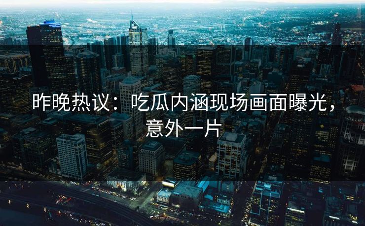 昨晚热议：吃瓜内涵现场画面曝光，意外一片