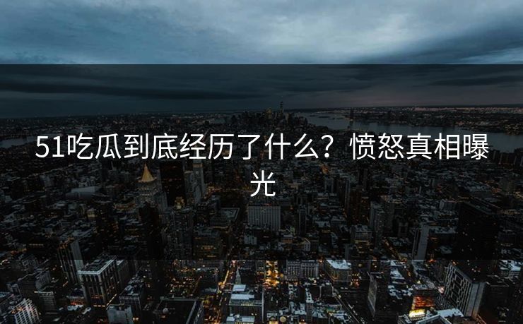 51吃瓜到底经历了什么？愤怒真相曝光