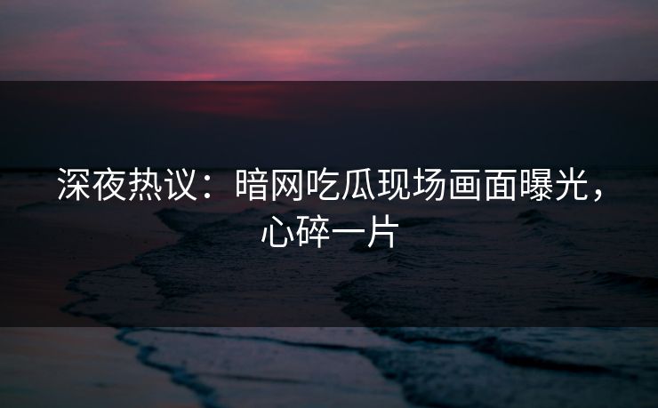 深夜热议：暗网吃瓜现场画面曝光，心碎一片
