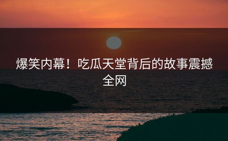 爆笑内幕！吃瓜天堂背后的故事震撼全网