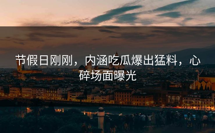 节假日刚刚，内涵吃瓜爆出猛料，心碎场面曝光