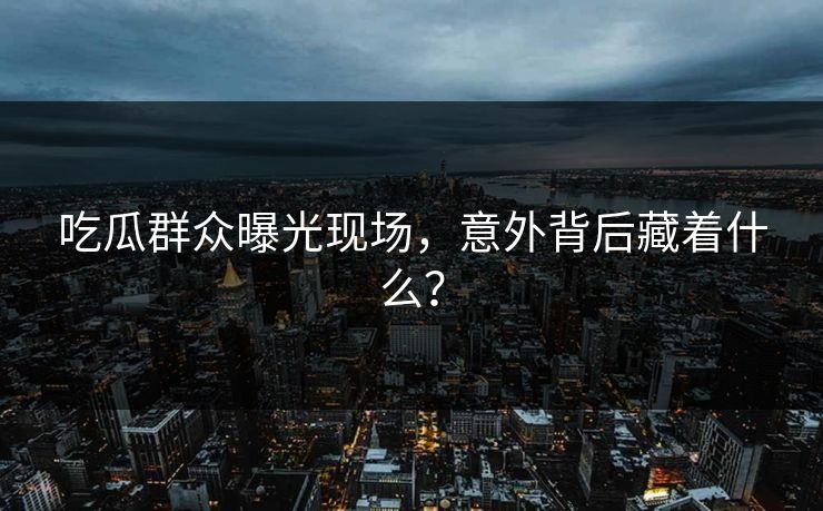 吃瓜群众曝光现场，意外背后藏着什么？