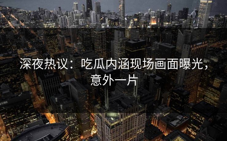 深夜热议：吃瓜内涵现场画面曝光，意外一片