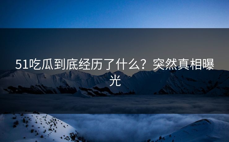 51吃瓜到底经历了什么？突然真相曝光