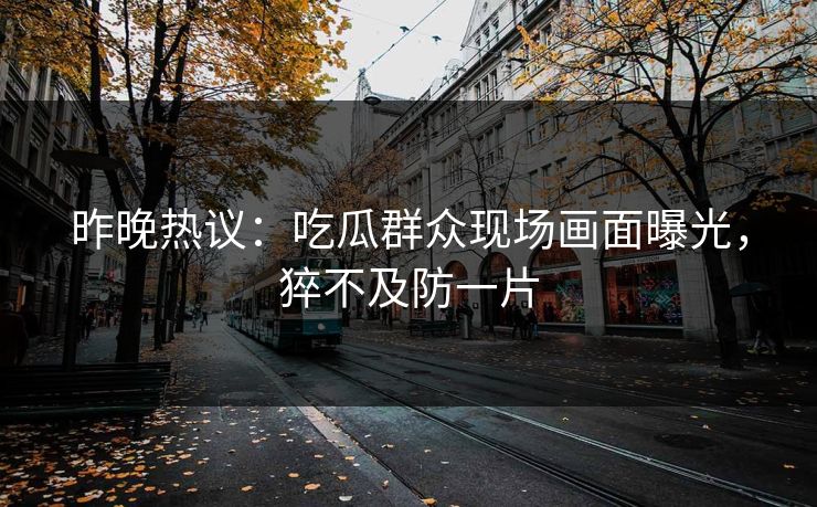 昨晚热议：吃瓜群众现场画面曝光，猝不及防一片
