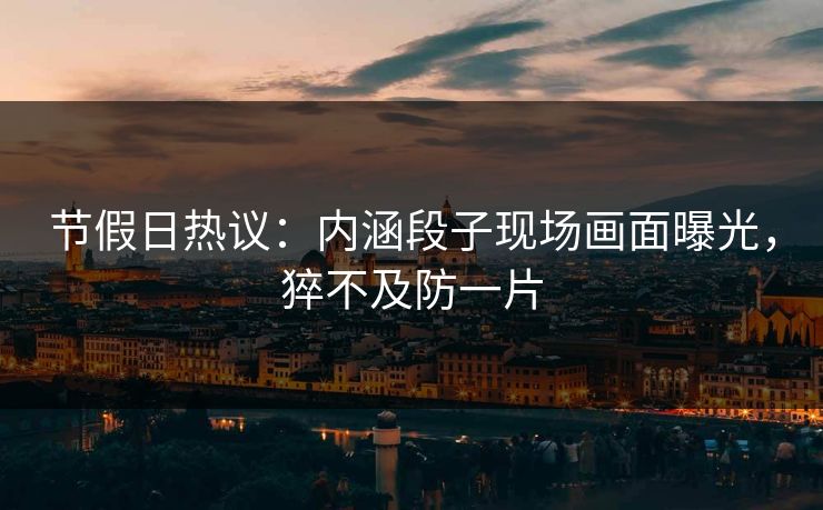节假日热议：内涵段子现场画面曝光，猝不及防一片