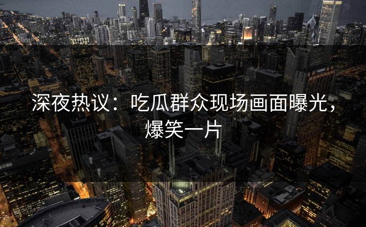 深夜热议：吃瓜群众现场画面曝光，爆笑一片