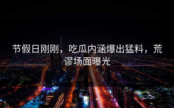 节假日刚刚，吃瓜内涵爆出猛料，荒谬场面曝光