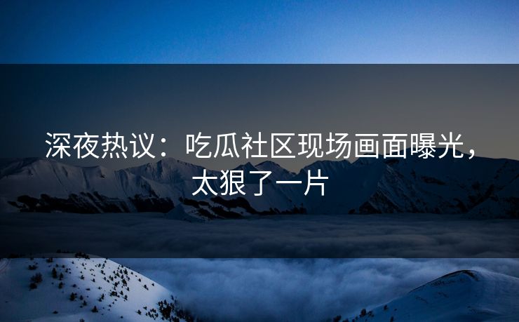 深夜热议：吃瓜社区现场画面曝光，太狠了一片
