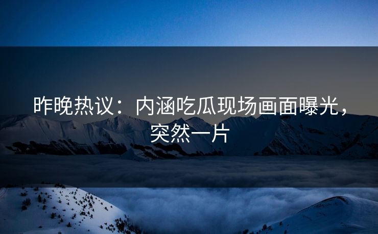 昨晚热议：内涵吃瓜现场画面曝光，突然一片