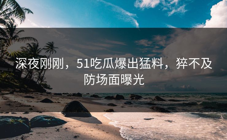 深夜刚刚，51吃瓜爆出猛料，猝不及防场面曝光