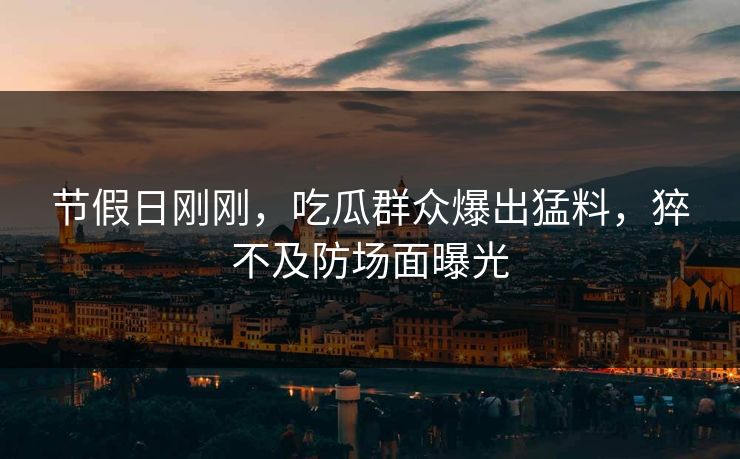 节假日刚刚，吃瓜群众爆出猛料，猝不及防场面曝光