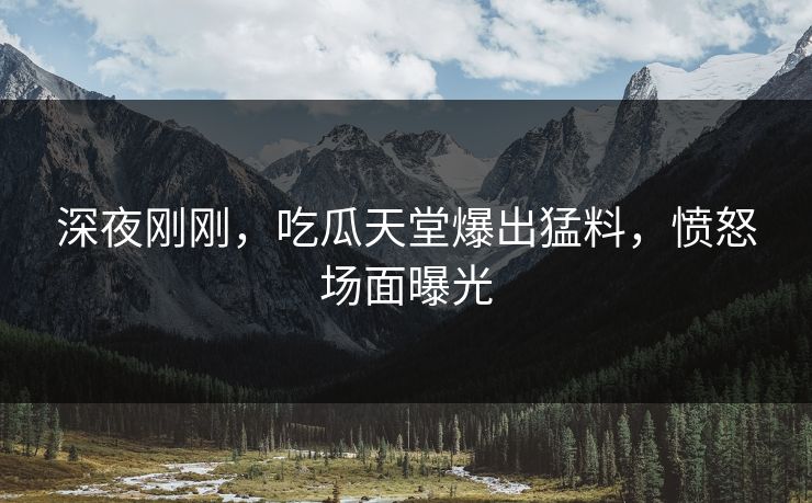 深夜刚刚，吃瓜天堂爆出猛料，愤怒场面曝光