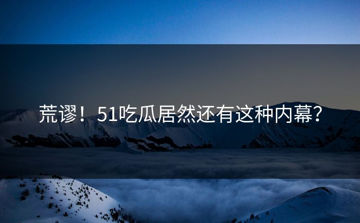 荒谬！51吃瓜居然还有这种内幕？
