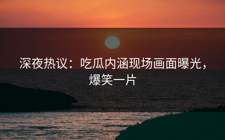 深夜热议：吃瓜内涵现场画面曝光，爆笑一片