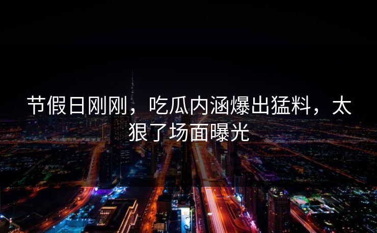 节假日刚刚，吃瓜内涵爆出猛料，太狠了场面曝光