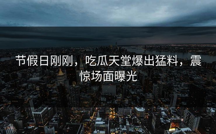 节假日刚刚，吃瓜天堂爆出猛料，震惊场面曝光