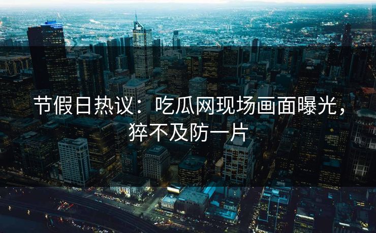 节假日热议：吃瓜网现场画面曝光，猝不及防一片