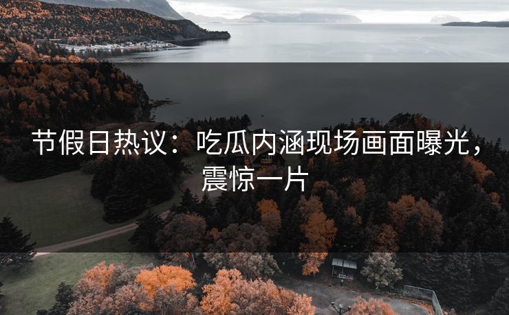 节假日热议：吃瓜内涵现场画面曝光，震惊一片
