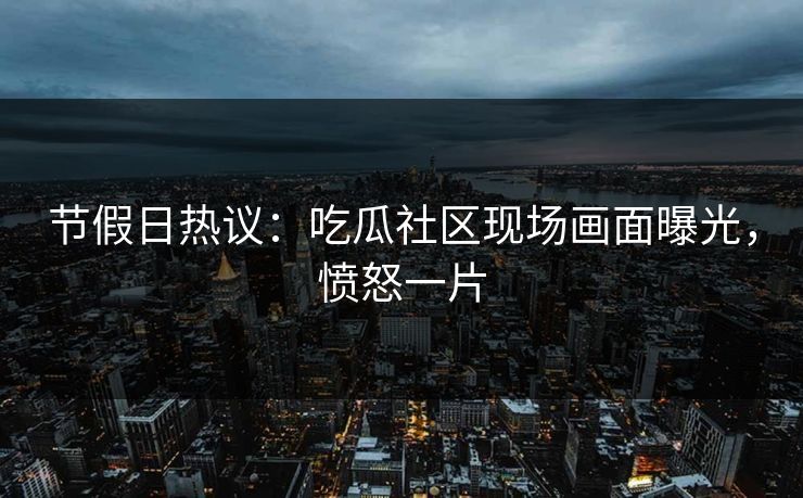 节假日热议：吃瓜社区现场画面曝光，愤怒一片