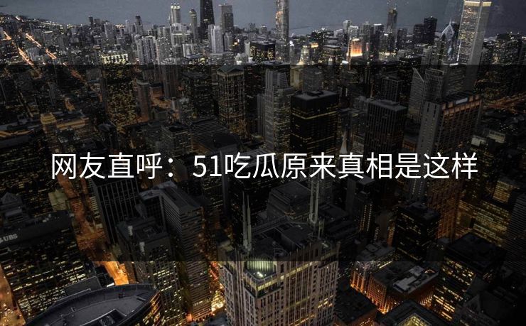 网友直呼：51吃瓜原来真相是这样